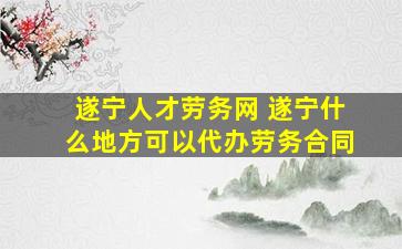 遂宁人才劳务网 遂宁什么地方可以代办劳务合同